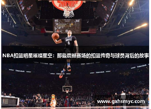 NBA扣篮明星璀璨星空：那些震撼赛场的扣篮传奇与球员背后的故事